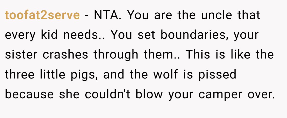 toofat2serve − NTA. You are the uncle that every kid needs.. You set boundaries, your sister crashes through them.. This is like the three little pigs, and the wolf is pissed because she couldn't blow your camper over.