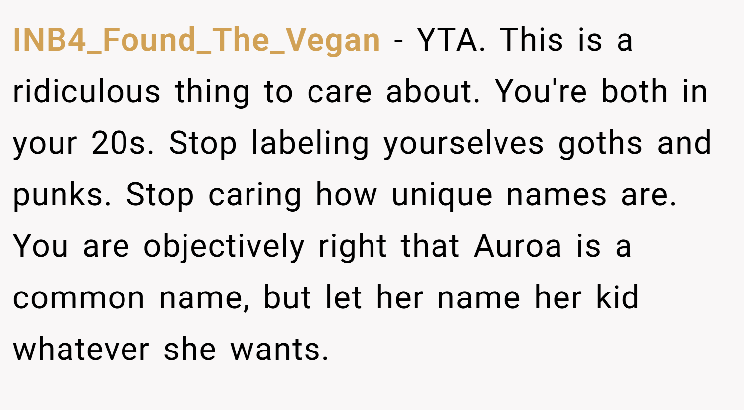 INB4_Found_The_Vegan − YTA. This is a ridiculous thing to care about. You're both in your 20s. Stop labeling yourselves goths and punks. Stop caring how unique names are. You are objectively right that Auroa is a common name, but let her name her kid whatever she wants.