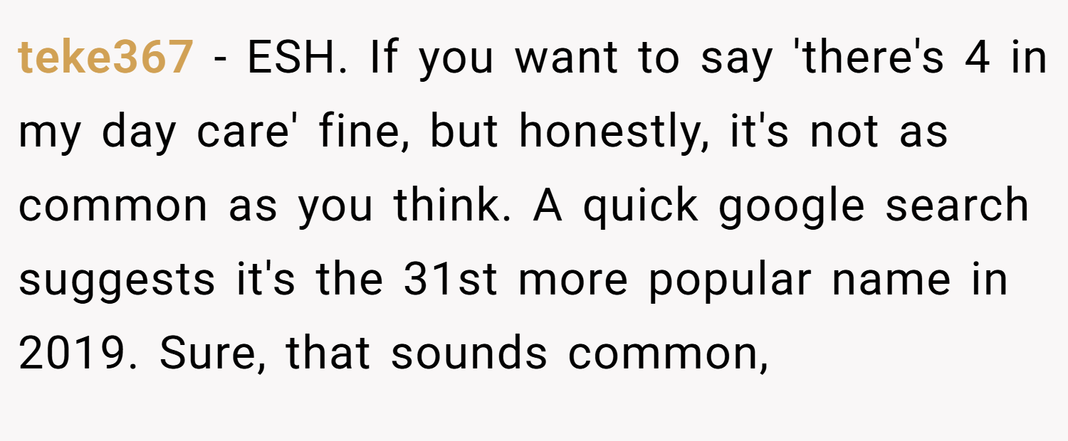 teke367 − ESH. If you want to say 'there's 4 in my day care' fine, but honestly, it's not as common as you think. A quick google search suggests it's the 31st more popular name in 2019. Sure, that sounds common,