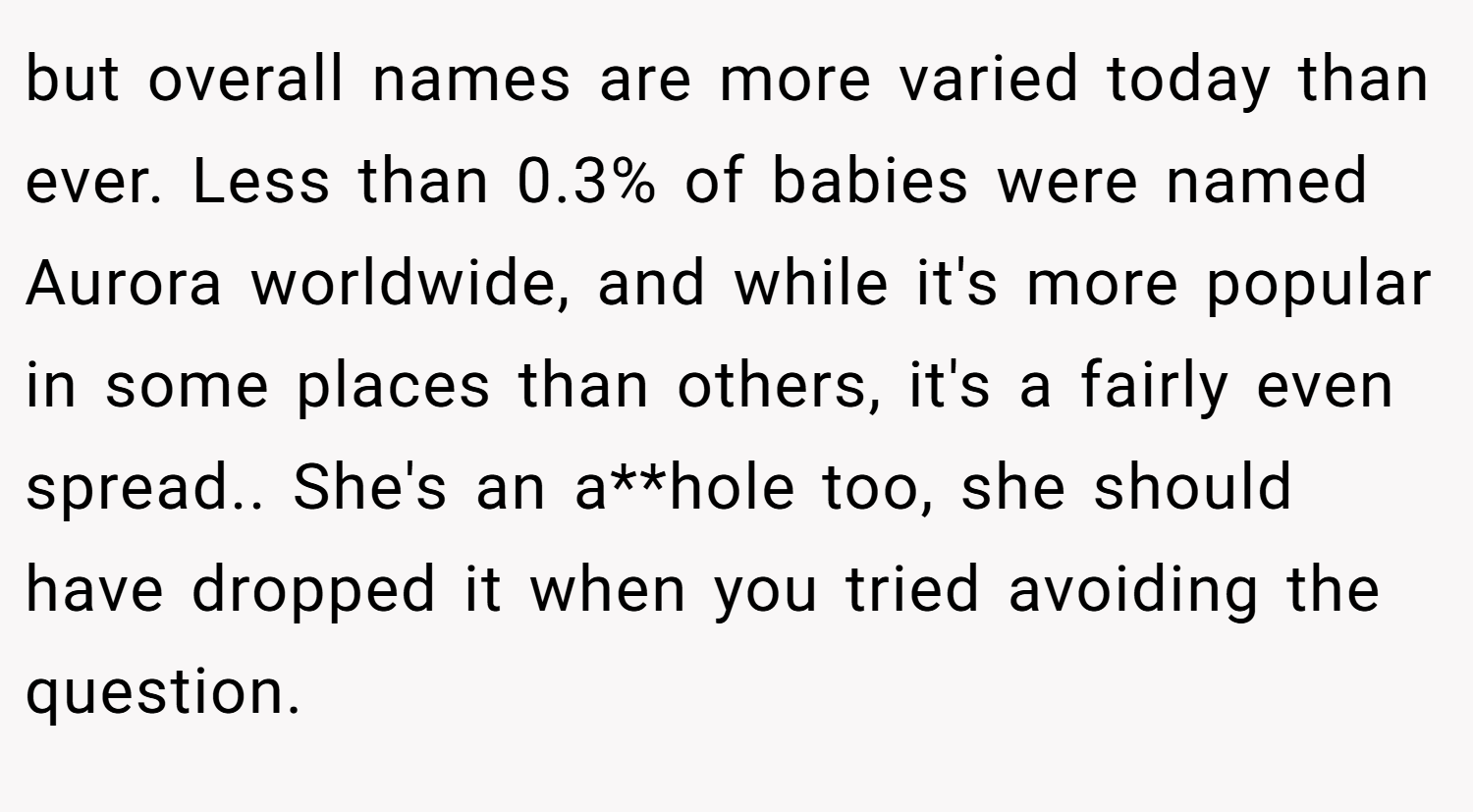 but overall names are more varied today than ever. Less than 0.3% of babies were named Aurora worldwide, and while it's more popular in some places than others, it's a fairly even spread.. She's an a**hole too, she should have dropped it when you tried avoiding the question.