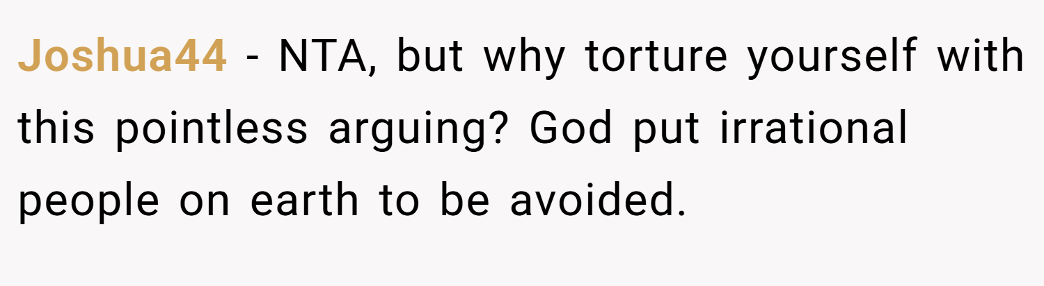 Joshua44 − NTA, but why torture yourself with this pointless arguing? God put irrational people on earth to be avoided.