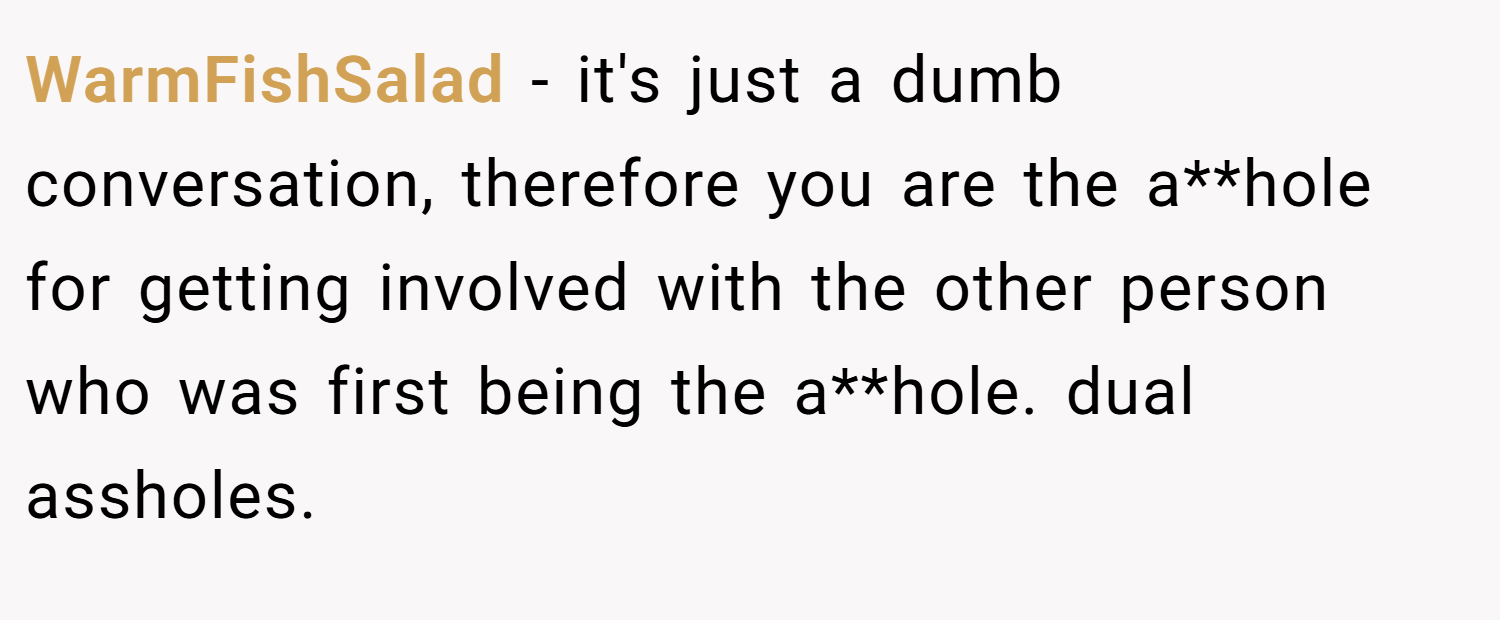 WarmFishSalad − it's just a dumb conversation, therefore you are the a**hole for getting involved with the other person who was first being the a**hole. dual assholes.