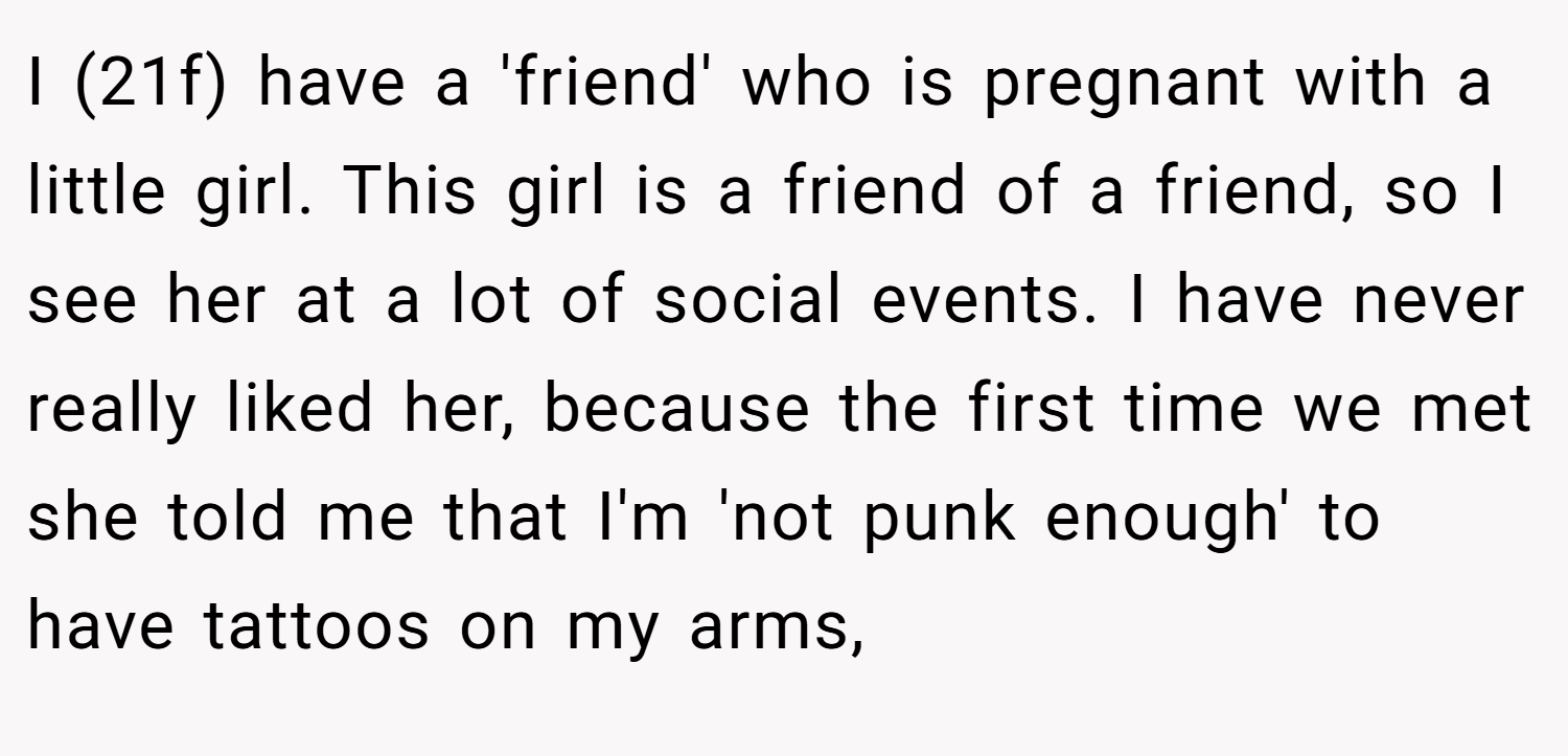 I (21f) have a 'friend' who is pregnant with a little girl. This girl is a friend of a friend, so I see her at a lot of social events. I have never really liked her, because the first time we met she told me that I'm 'not punk enough' to have tattoos on my arms,
