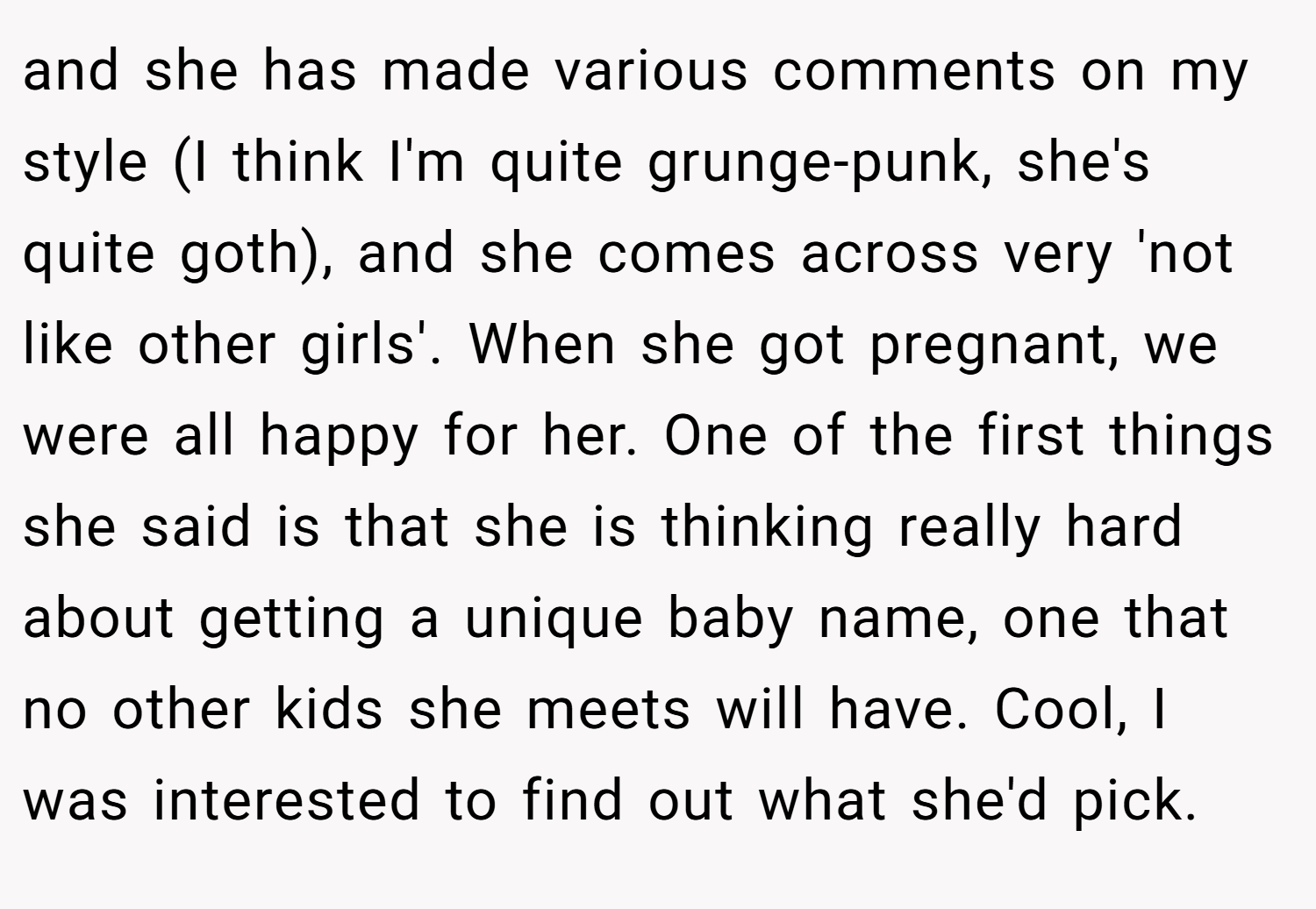 and she has made various comments on my style (I think I'm quite grunge-punk, she's quite goth), and she comes across very 'not like other girls'. When she got pregnant, we were all happy for her. One of the first things she said is that she is thinking really hard about getting a unique baby name, one that no other kids she meets will have. Cool, I was interested to find out what she'd pick.