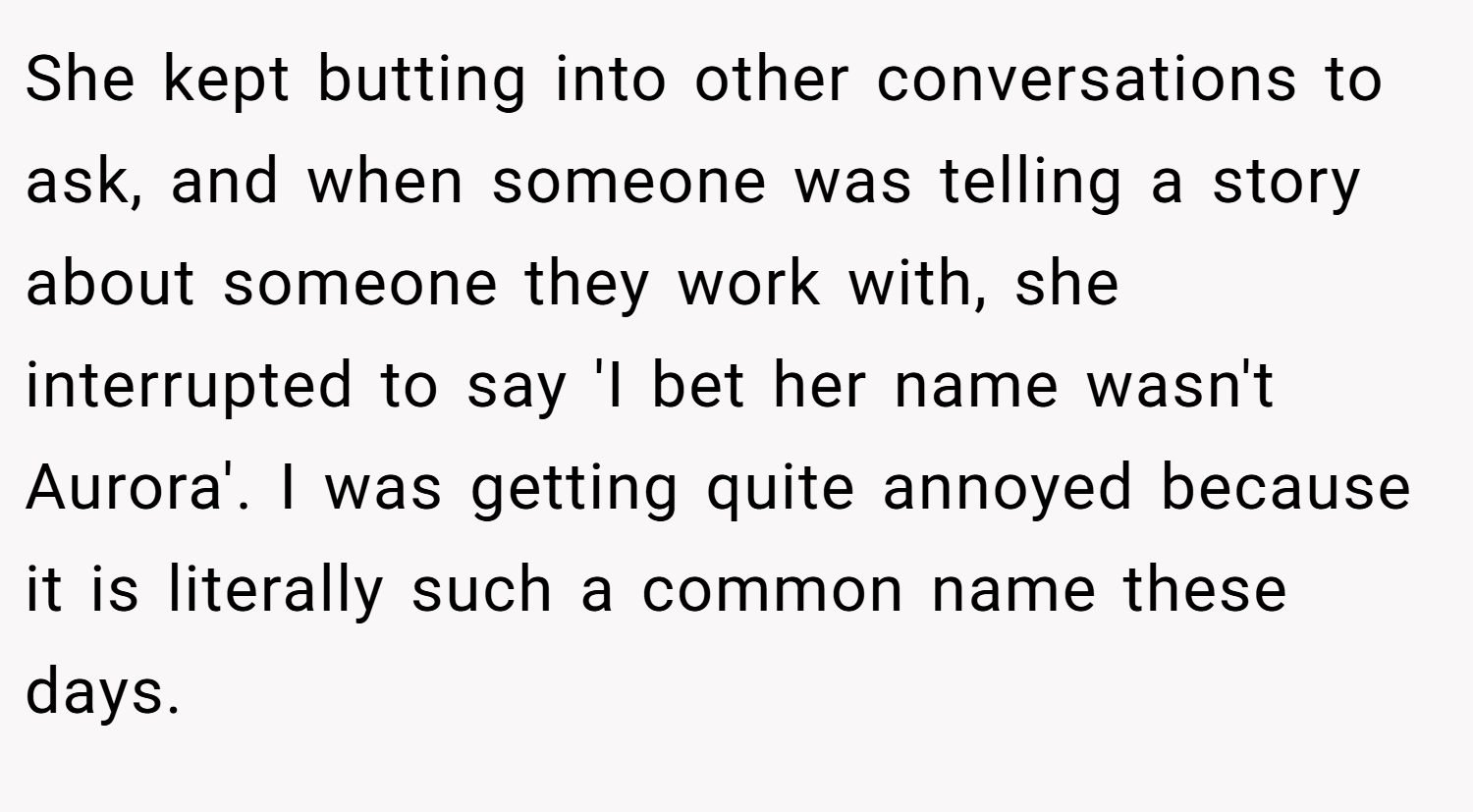 She kept butting into other conversations to ask, and when someone was telling a story about someone they work with, she interrupted to say 'I bet her name wasn't Aurora'. I was getting quite annoyed because it is literally such a common name these days.