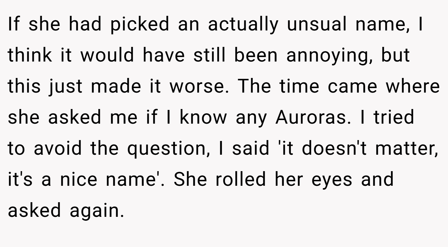 If she had picked an actually unsual name, I think it would have still been annoying, but this just made it worse. The time came where she asked me if I know any Auroras. I tried to avoid the question, I said 'it doesn't matter, it's a nice name'. She rolled her eyes and asked again.