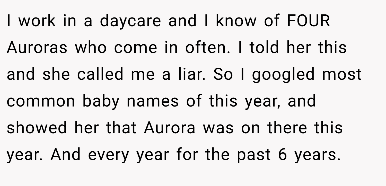 I work in a daycare and I know of FOUR Auroras who come in often. I told her this and she called me a liar. So I googled most common baby names of this year, and showed her that Aurora was on there this year. And every year for the past 6 years.