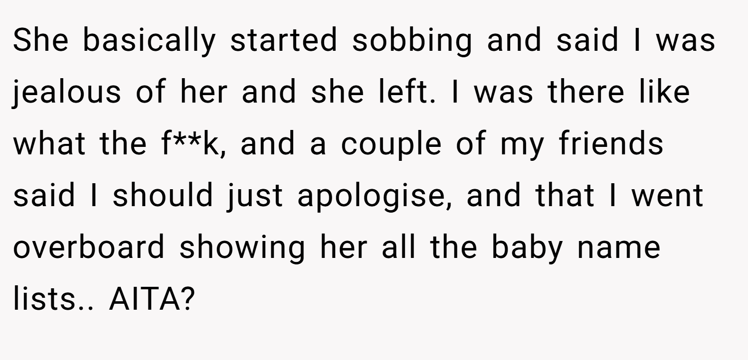 She basically started sobbing and said I was jealous of her and she left. I was there like what the f**k, and a couple of my friends said I should just apologise, and that I went overboard showing her all the baby name lists.. AITA?