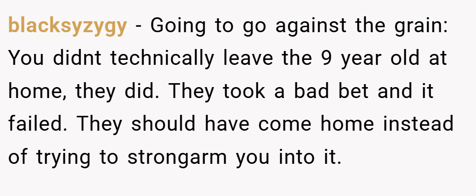 blacksyzygy − Going to go against the grain: You didnt technically leave the 9 year old at home, they did. They took a bad bet and it failed. They should have come home instead of trying to strongarm you into it.