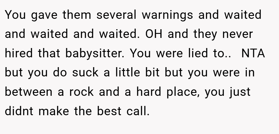 You gave them several warnings and waited and waited and waited. OH and they never hired that babysitter. You were lied to.. ​ NTA but you do suck a little bit but you were in between a rock and a hard place, you just didnt make the best call.