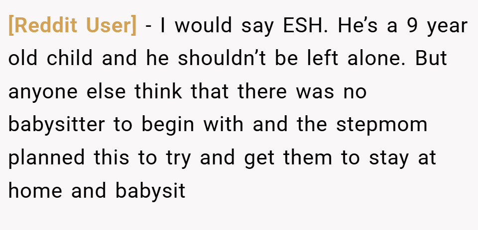[Reddit User] − I would say ESH. He’s a 9 year old child and he shouldn’t be left alone. But anyone else think that there was no babysitter to begin with and the stepmom planned this to try and get them to stay at home and babysit