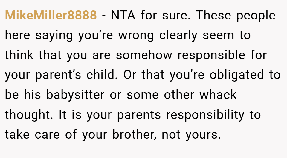 MikeMiller8888 − NTA for sure. These people here saying you’re wrong clearly seem to think that you are somehow responsible for your parent’s child. Or that you’re obligated to be his babysitter or some other whack thought. It is your parents responsibility to take care of your brother, not yours.