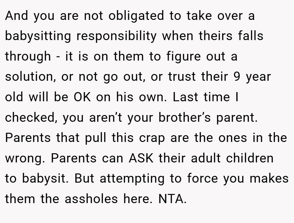 And you are not obligated to take over a babysitting responsibility when theirs falls through - it is on them to figure out a solution, or not go out, or trust their 9 year old will be OK on his own. Last time I checked, you aren’t your brother’s parent. Parents that pull this crap are the ones in the wrong. Parents can ASK their adult children to babysit. But attempting to force you makes them the assholes here. NTA.
