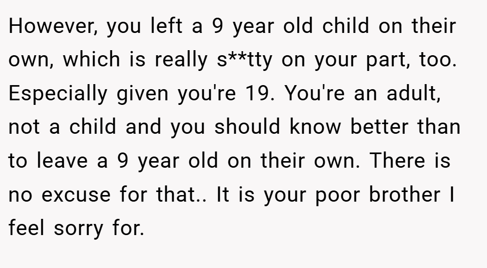 However, you left a 9 year old child on their own, which is really s**tty on your part, too. Especially given you're 19. You're an adult, not a child and you should know better than to leave a 9 year old on their own. There is no excuse for that.. It is your poor brother I feel sorry for.