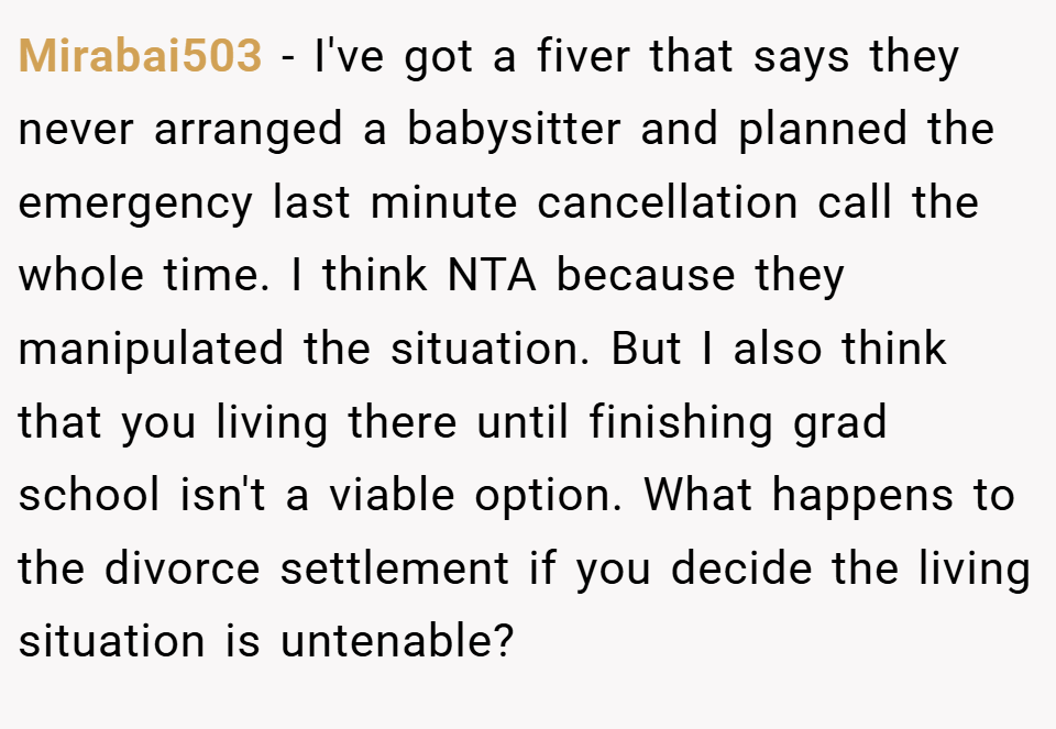 Mirabai503 − I've got a fiver that says they never arranged a babysitter and planned the emergency last minute cancellation call the whole time. I think NTA because they manipulated the situation. But I also think that you living there until finishing grad school isn't a viable option. What happens to the divorce settlement if you decide the living situation is untenable?