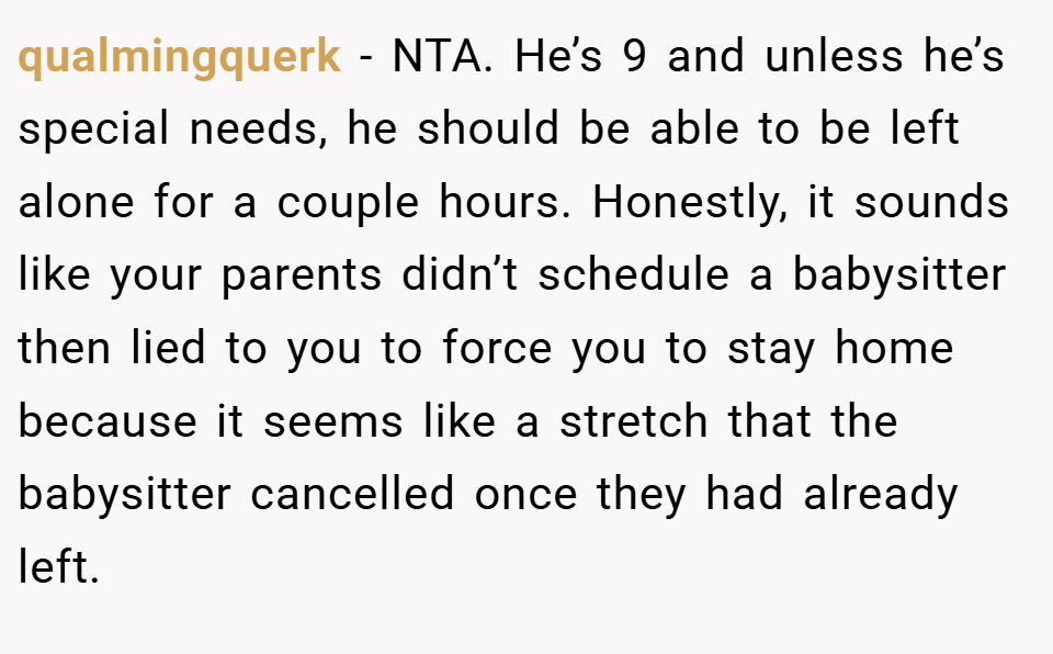qualmingquerk − NTA. He’s 9 and unless he’s special needs, he should be able to be left alone for a couple hours. Honestly, it sounds like your parents didn’t schedule a babysitter then lied to you to force you to stay home because it seems like a stretch that the babysitter cancelled once they had already left.