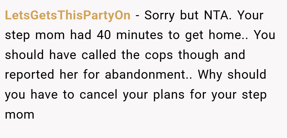 LetsGetsThisPartyOn − Sorry but NTA. Your step mom had 40 minutes to get home.. You should have called the cops though and reported her for abandonment.. Why should you have to cancel your plans for your step mom