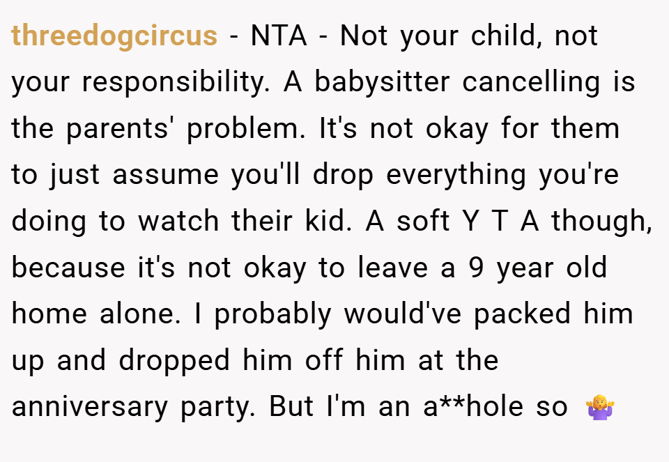 threedogcircus − NTA - Not your child, not your responsibility. A babysitter cancelling is the parents' problem. It's not okay for them to just assume you'll drop everything you're doing to watch their kid. A soft Y T A though, because it's not okay to leave a 9 year old home alone. I probably would've packed him up and dropped him off him at the anniversary party. But I'm an a**hole so 🤷‍♀️