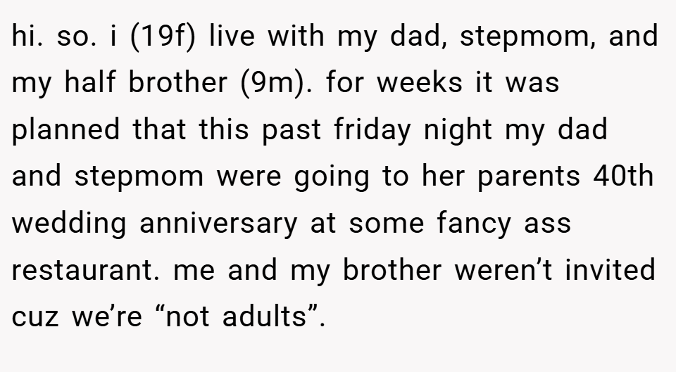 hi. so. i (19f) live with my dad, stepmom, and my half brother (9m). for weeks it was planned that this past friday night my dad and stepmom were going to her parents 40th wedding anniversary at some fancy ass restaurant. me and my brother weren’t invited cuz we’re “not adults”.