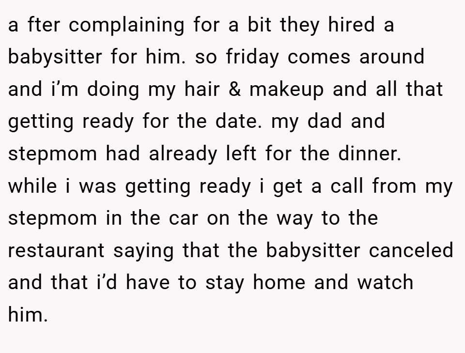 a fter complaining for a bit they hired a babysitter for him. so friday comes around and i’m doing my hair & makeup and all that getting ready for the date. my dad and stepmom had already left for the dinner. while i was getting ready i get a call from my stepmom in the car on the way to the restaurant saying that the babysitter canceled and that i’d have to stay home and watch him.