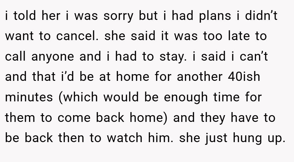 i told her i was sorry but i had plans i didn’t want to cancel. she said it was too late to call anyone and i had to stay. i said i can’t and that i’d be at home for another 40ish minutes (which would be enough time for them to come back home) and they have to be back then to watch him. she just hung up.