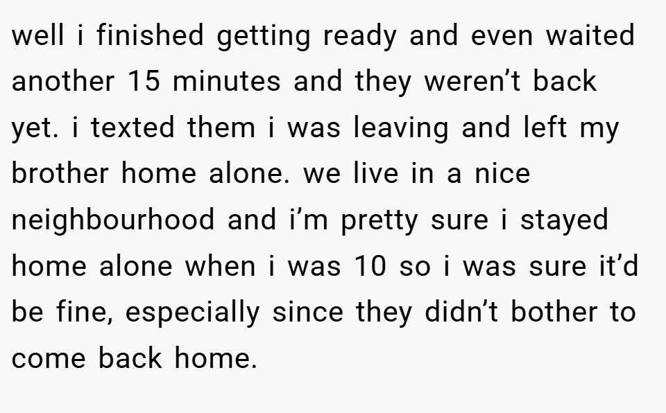 well i finished getting ready and even waited another 15 minutes and they weren’t back yet. i texted them i was leaving and left my brother home alone. we live in a nice neighbourhood and i’m pretty sure i stayed home alone when i was 10 so i was sure it’d be fine, especially since they didn’t bother to come back home.