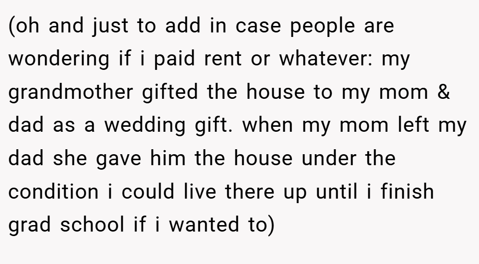 (oh and just to add in case people are wondering if i paid rent or whatever: my grandmother gifted the house to my mom & dad as a wedding gift. when my mom left my dad she gave him the house under the condition i could live there up until i finish grad school if i wanted to)