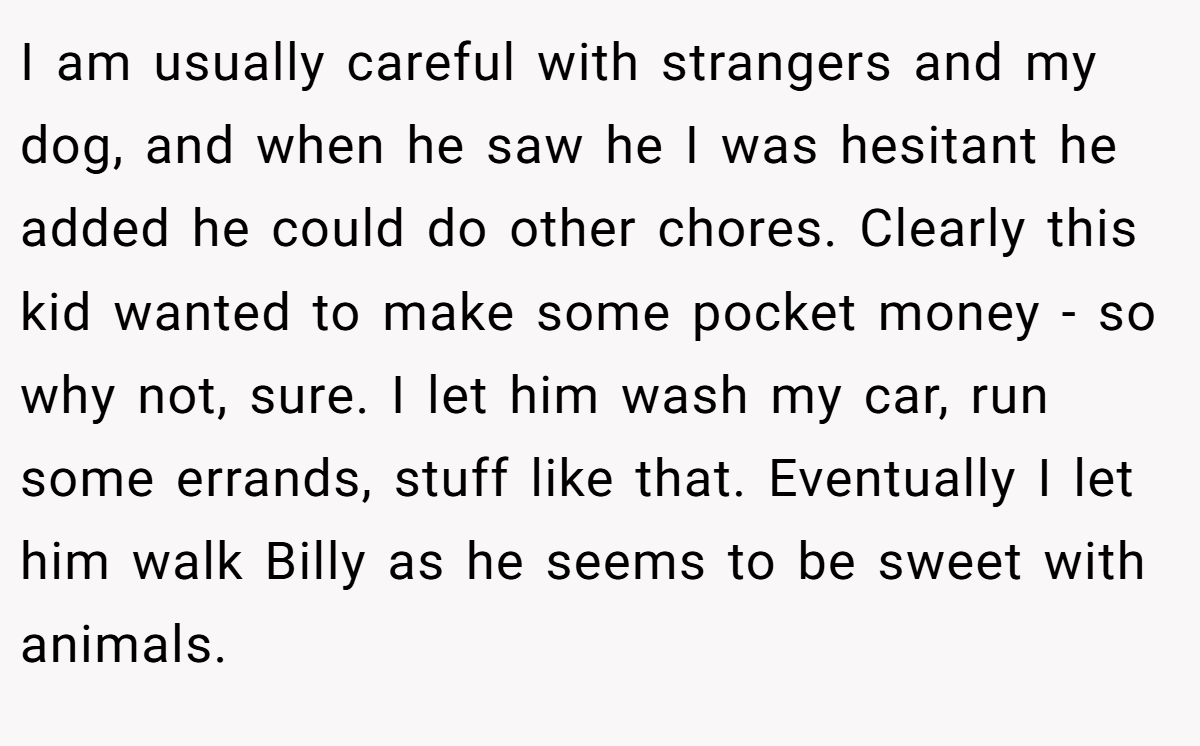 I am usually careful with strangers and my dog, and when he saw he I was hesitant he added he could do other chores. Clearly this kid wanted to make some pocket money - so why not, sure. I let him wash my car, run some errands, stuff like that. Eventually I let him walk Billy as he seems to be sweet with animals.