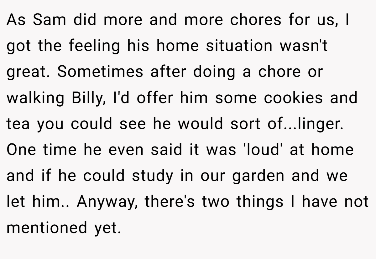 As Sam did more and more chores for us, I got the feeling his home situation wasn't great. Sometimes after doing a chore or walking Billy, I'd offer him some cookies and tea you could see he would sort of...linger. One time he even said it was 'loud' at home and if he could study in our garden and we let him.. Anyway, there's two things I have not mentioned yet.