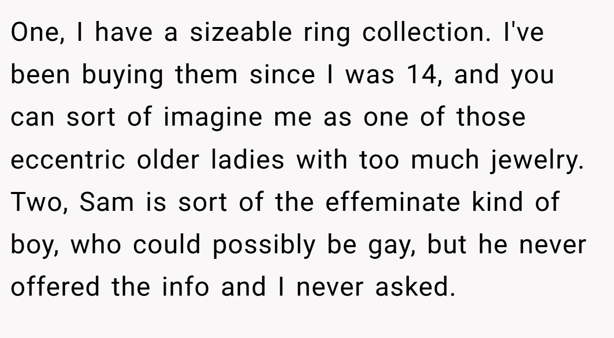 One, I have a sizeable ring collection. I've been buying them since I was 14, and you can sort of imagine me as one of those eccentric older ladies with too much jewelry. Two, Sam is sort of the effeminate kind of boy, who could possibly be gay, but he never offered the info and I never asked.