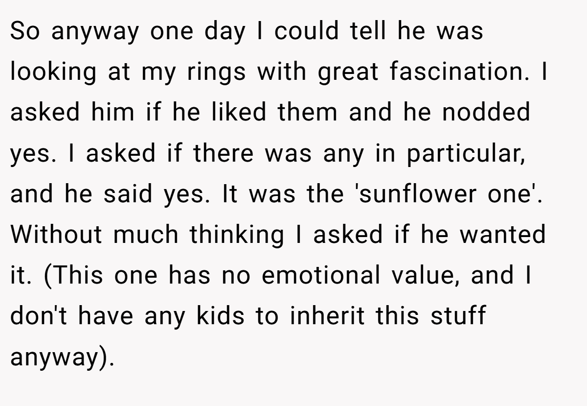 So anyway one day I could tell he was looking at my rings with great fascination. I asked him if he liked them and he nodded yes. I asked if there was any in particular, and he said yes. It was the 'sunflower one'. Without much thinking I asked if he wanted it. (This one has no emotional value, and I don't have any kids to inherit this stuff anyway).