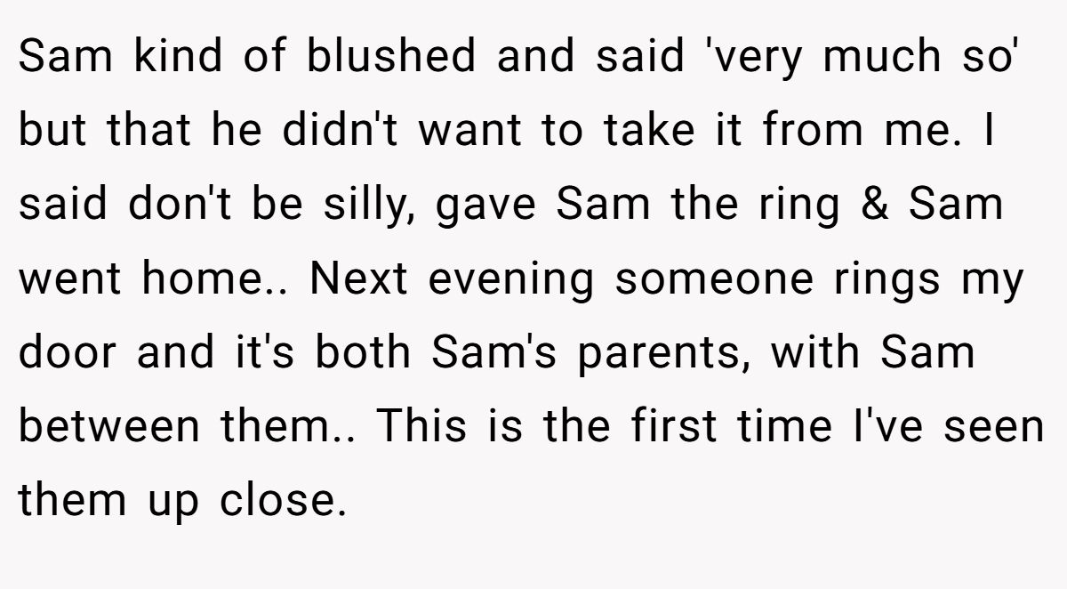Sam kind of blushed and said 'very much so' but that he didn't want to take it from me. I said don't be silly, gave Sam the ring & Sam went home.. Next evening someone rings my door and it's both Sam's parents, with Sam between them.. This is the first time I've seen them up close.