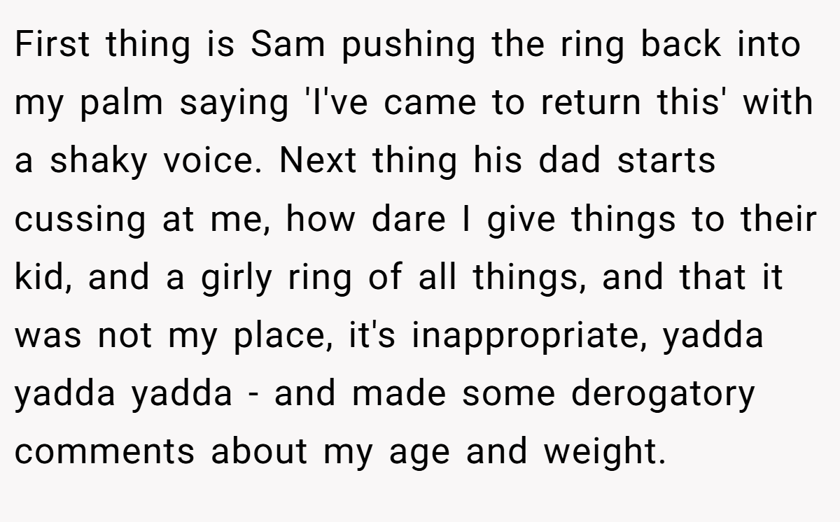 First thing is Sam pushing the ring back into my palm saying 'I've came to return this' with a shaky voice. Next thing his dad starts cussing at me, how dare I give things to their kid, and a girly ring of all things, and that it was not my place, it's inappropriate, yadda yadda yadda - and made some derogatory comments about my age and weight.