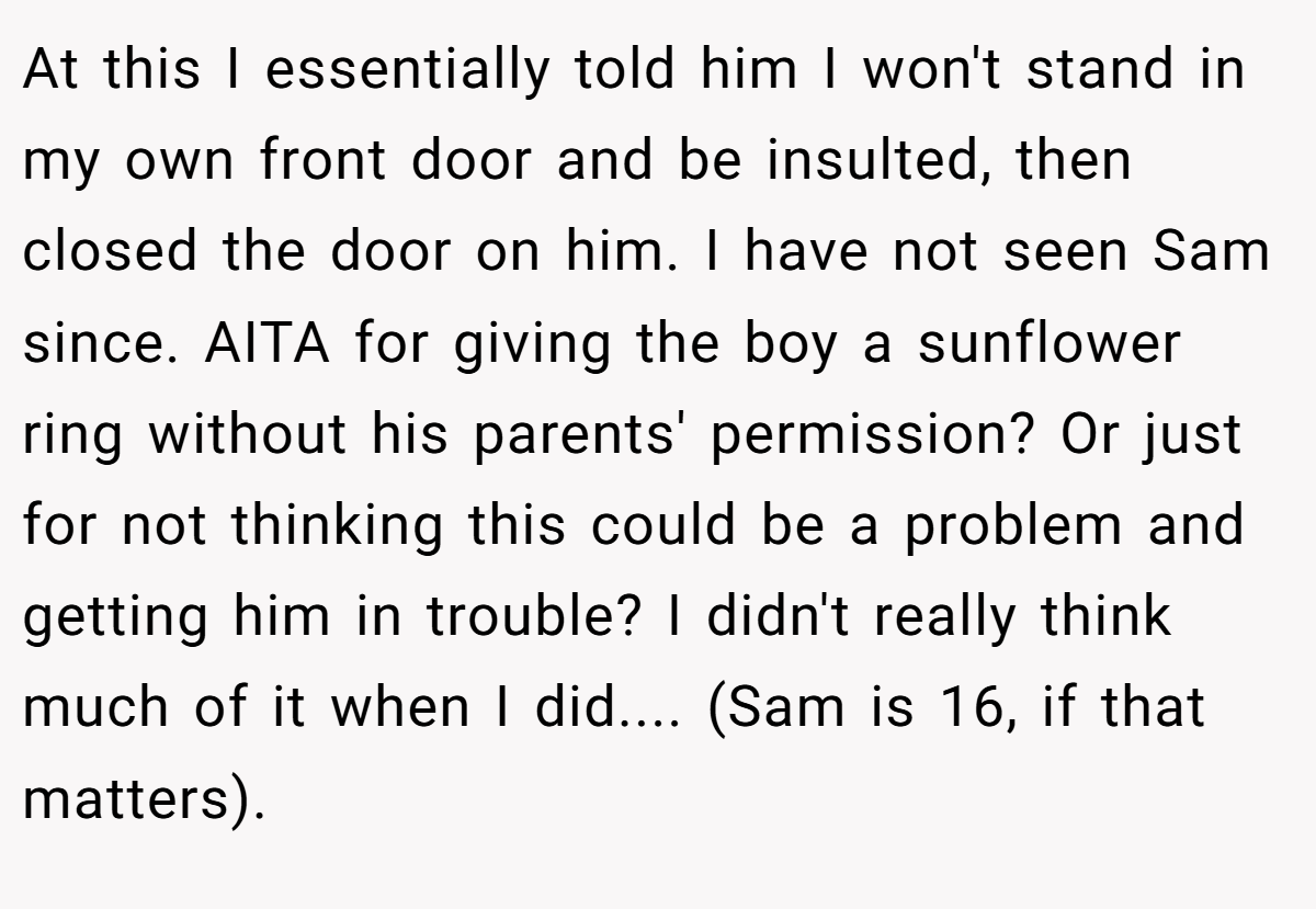 At this I essentially told him I won't stand in my own front door and be insulted, then closed the door on him. I have not seen Sam since. AITA for giving the boy a sunflower ring without his parents' permission? Or just for not thinking this could be a problem and getting him in trouble? I didn't really think much of it when I did.... (Sam is 16, if that matters).