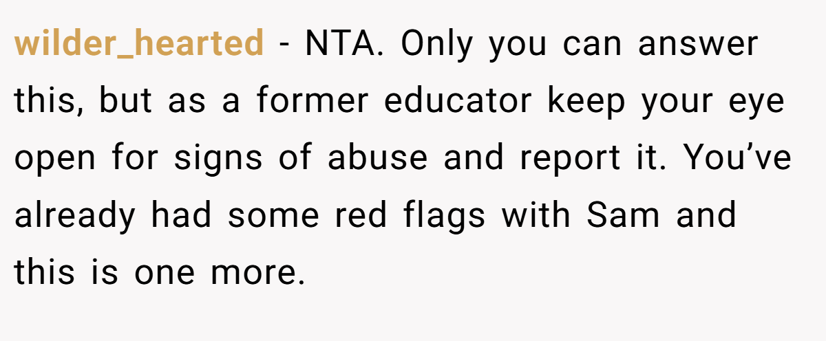wilder_hearted - NTA. Only you can answer this, but as a former educator keep your eye open for signs of abuse and report it. You’ve already had some red flags with Sam and this is one more.