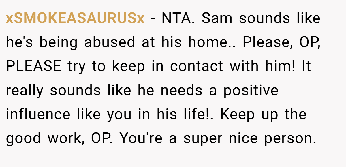 xSMOKEASAURUSx - NTA. Sam sounds like he's being abused at his home.. Please, OP, PLEASE try to keep in contact with him! It really sounds like he needs a positive influence like you in his life!. Keep up the good work, OP. You're a super nice person.