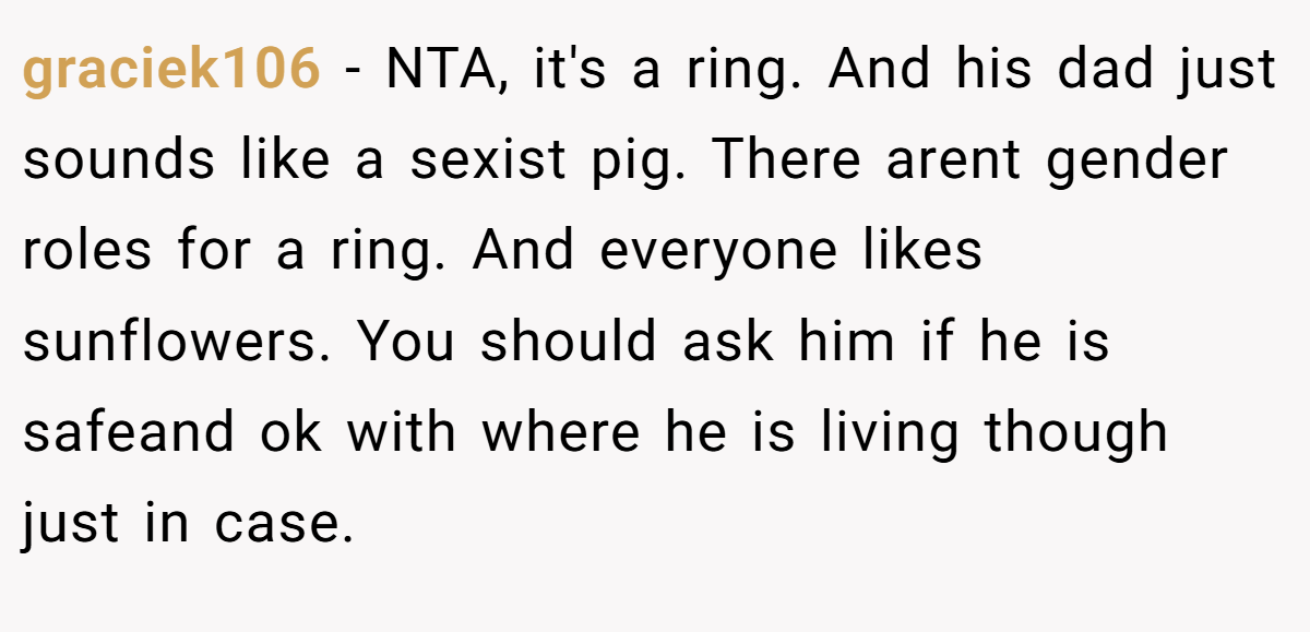 graciek106 - NTA, it's a ring. And his dad just sounds like a sexist pig. There arent gender roles for a ring. And everyone likes sunflowers. You should ask him if he is safeand ok with where he is living though just in case.