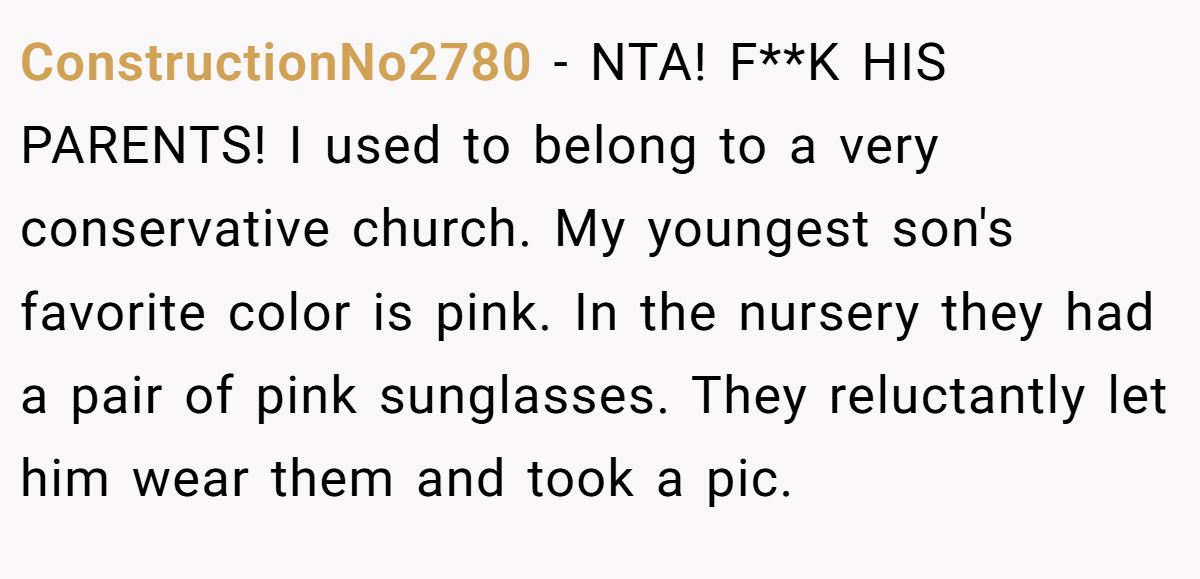 ConstructionNo2780 - NTA! F**K HIS PARENTS! I used to belong to a very conservative church. My youngest son's favorite color is pink. In the nursery they had a pair of pink sunglasses. They reluctantly let him wear them and took a pic.