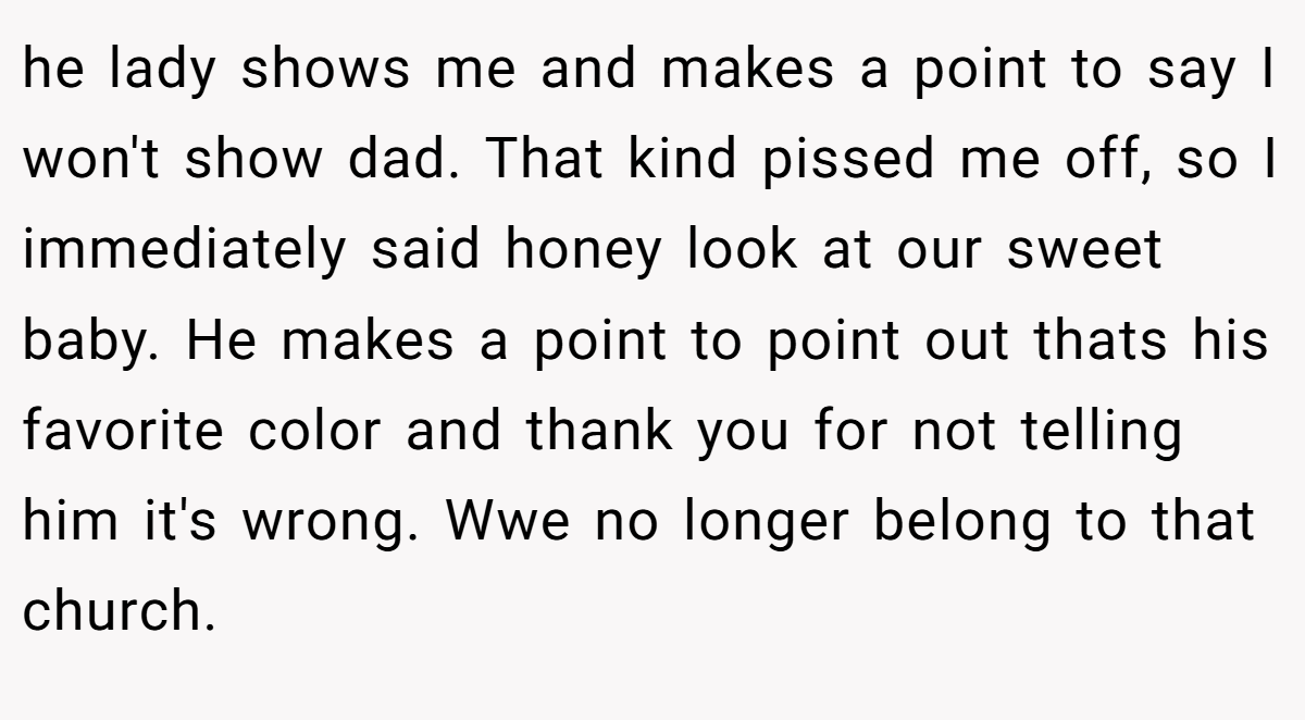 he lady shows me and makes a point to say I won't show dad. That kind pissed me off, so I immediately said honey look at our sweet baby. He makes a point to point out thats his favorite color and thank you for not telling him it's wrong. Wwe no longer belong to that church.