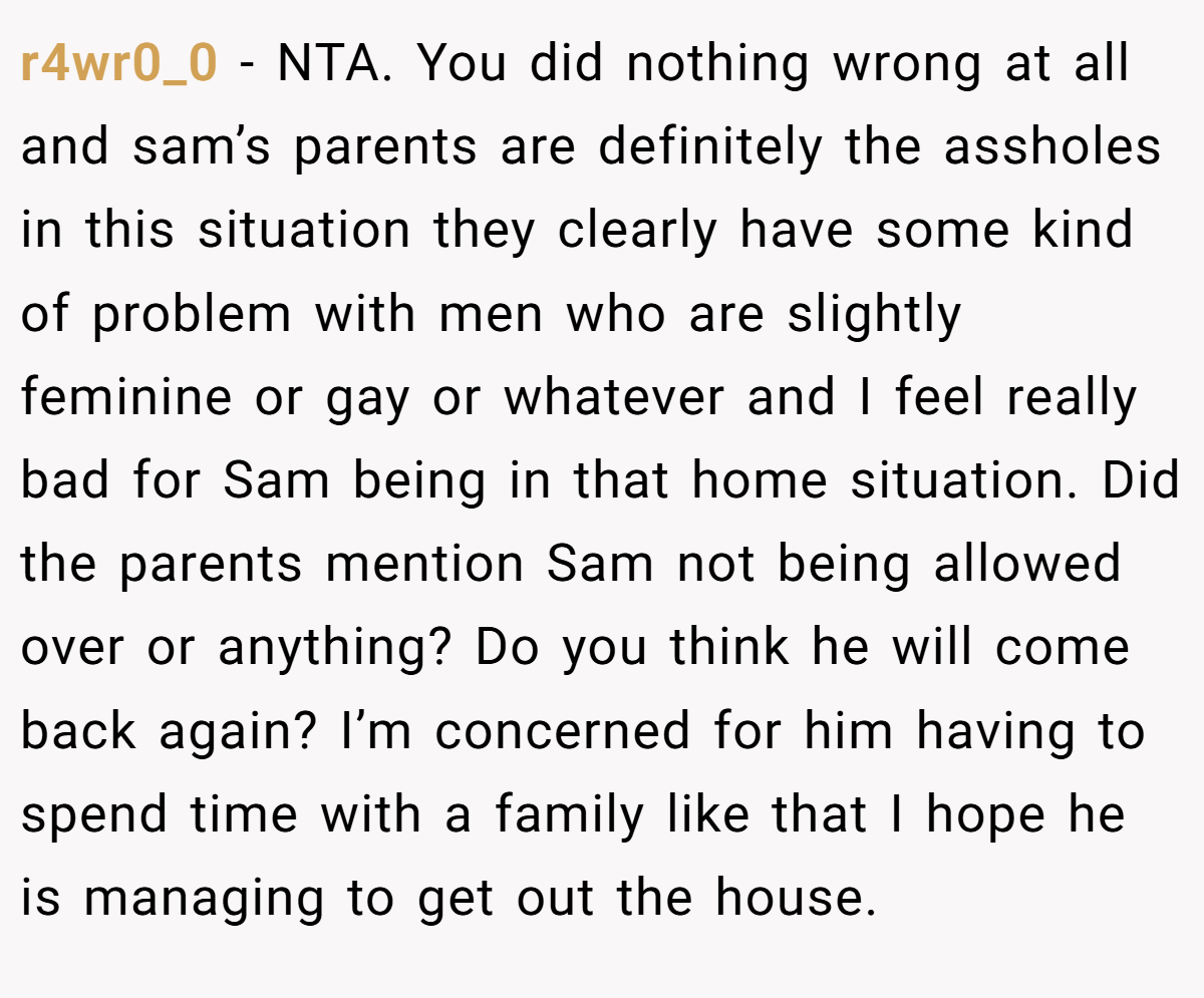 r4wr0_0 - NTA. You did nothing wrong at all and sam’s parents are definitely the assholes in this situation they clearly have some kind of problem with men who are slightly feminine or gay or whatever and I feel really bad for Sam being in that home situation. Did the parents mention Sam not being allowed over or anything? Do you think he will come back again? I’m concerned for him having to spend time with a family like that I hope he is managing to get out the house.
