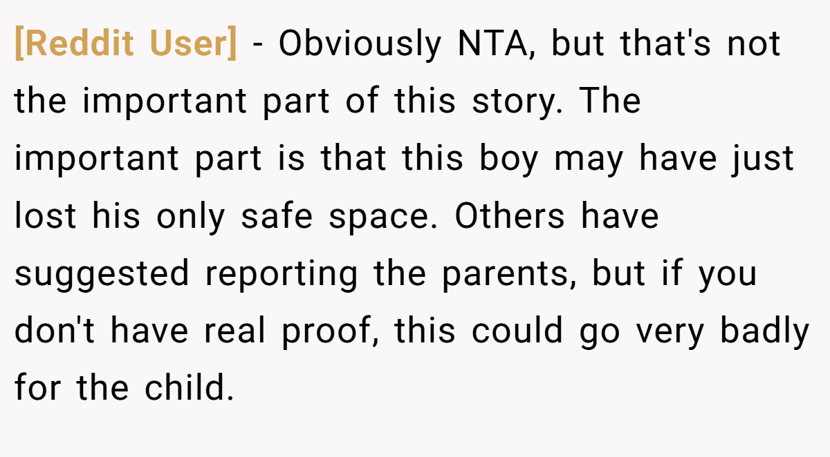[Reddit User] - Obviously NTA, but that's not the important part of this story. The important part is that this boy may have just lost his only safe space. Others have suggested reporting the parents, but if you don't have real proof, this could go very badly for the child.