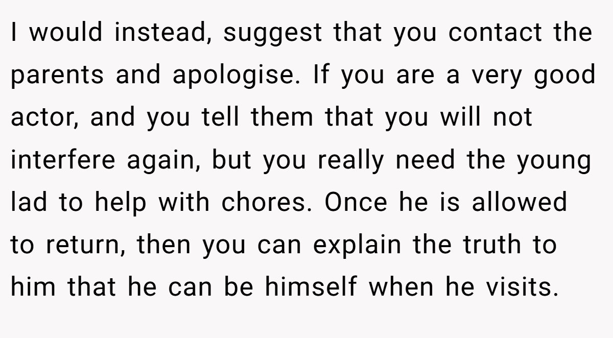 I would instead, suggest that you contact the parents and apologise. If you are a very good actor, and you tell them that you will not interfere again, but you really need the young lad to help with chores. Once he is allowed to return, then you can explain the truth to him that he can be himself when he visits.
