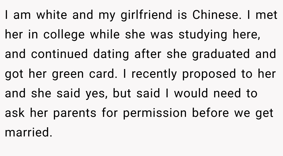 I am white and my girlfriend is Chinese. I met her in college while she was studying here, and continued dating after she graduated and got her green card. I recently proposed to her and she said yes, but said I would need to ask her parents for permission before we get married.