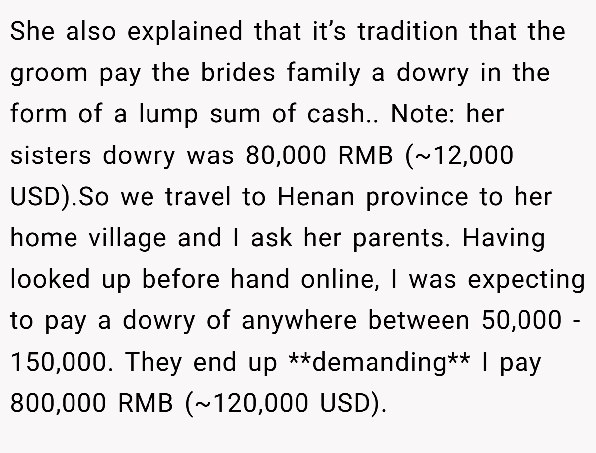 She also explained that it’s tradition that the groom pay the brides family a dowry in the form of a lump sum of cash.. Note: her sisters dowry was 80,000 RMB (~12,000 USD).So we travel to Henan province to her home village and I ask her parents. Having looked up before hand online, I was expecting to pay a dowry of anywhere between 50,000 - 150,000. They end up **demanding** I pay 800,000 RMB (~120,000 USD).