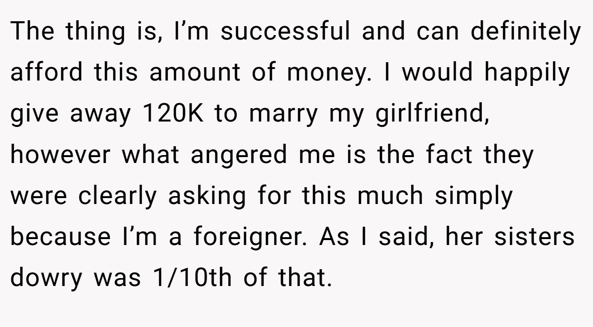 The thing is, I’m successful and can definitely afford this amount of money. I would happily give away 120K to marry my girlfriend, however what angered me is the fact they were clearly asking for this much simply because I’m a foreigner. As I said, her sisters dowry was 1/10th of that.