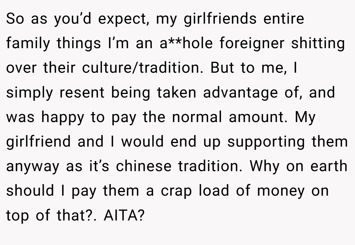 So as you’d expect, my girlfriends entire family things I’m an a**hole foreigner shitting over their culture/tradition. But to me, I simply resent being taken advantage of, and was happy to pay the normal amount. My girlfriend and I would end up supporting them anyway as it’s chinese tradition. Why on earth should I pay them a crap load of money on top of that?. AITA?