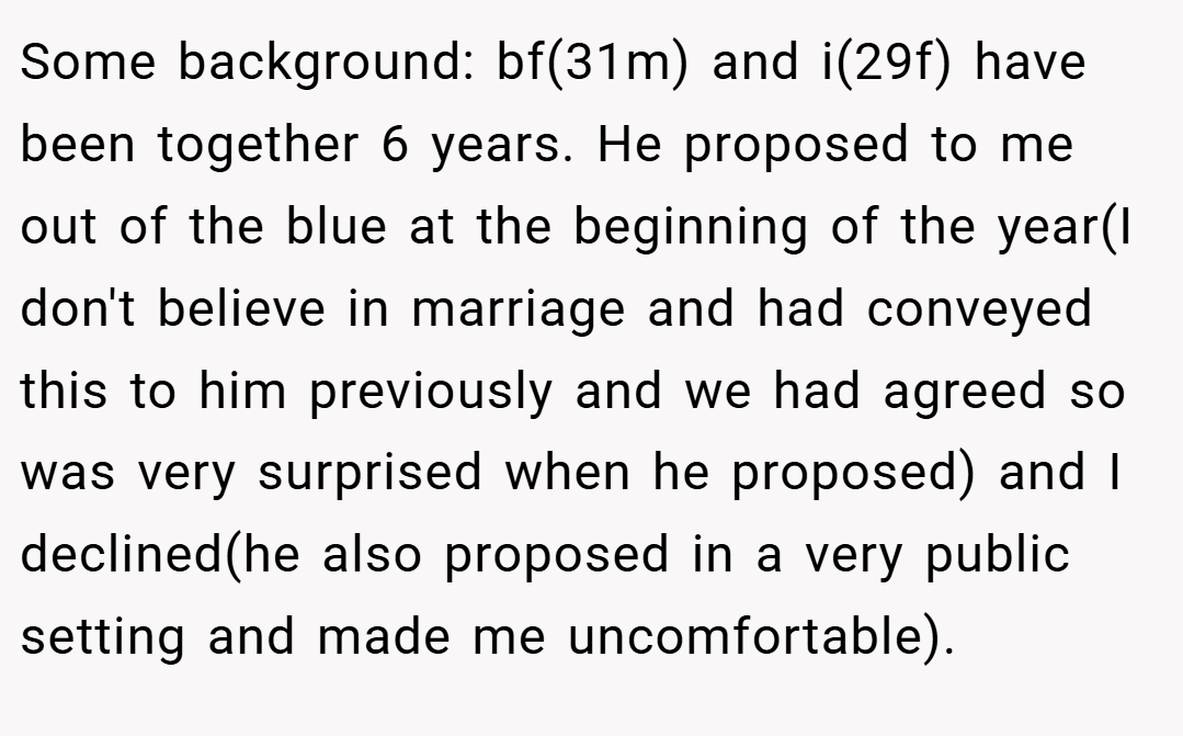 Some background: bf(31m) and i(29f) have been together 6 years. He proposed to me out of the blue at the beginning of the year(I don't believe in marriage and had conveyed this to him previously and we had agreed so was very surprised when he proposed) and I declined(he also proposed in a very public setting and made me uncomfortable).