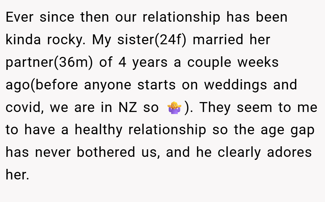 Ever since then our relationship has been kinda rocky. My sister(24f) married her partner(36m) of 4 years a couple weeks ago(before anyone starts on weddings and covid, we are in NZ so 🤷‍♀️). They seem to me to have a healthy relationship so the age gap has never bothered us, and he clearly adores her.