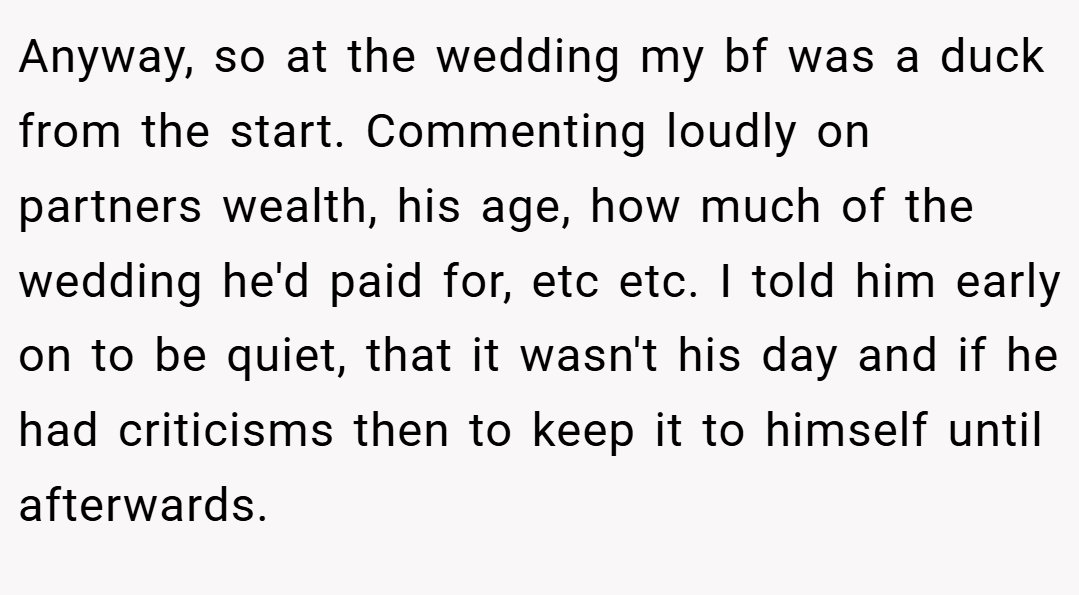 Anyway, so at the wedding my bf was a duck from the start. Commenting loudly on partners wealth, his age, how much of the wedding he'd paid for, etc etc. I told him early on to be quiet, that it wasn't his day and if he had criticisms then to keep it to himself until afterwards.