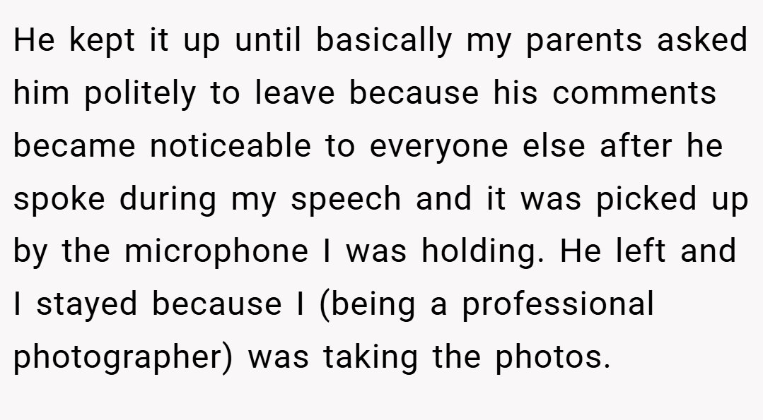 He kept it up until basically my parents asked him politely to leave because his comments became noticeable to everyone else after he spoke during my speech and it was picked up by the microphone I was holding. He left and I stayed because I (being a professional photographer) was taking the photos.